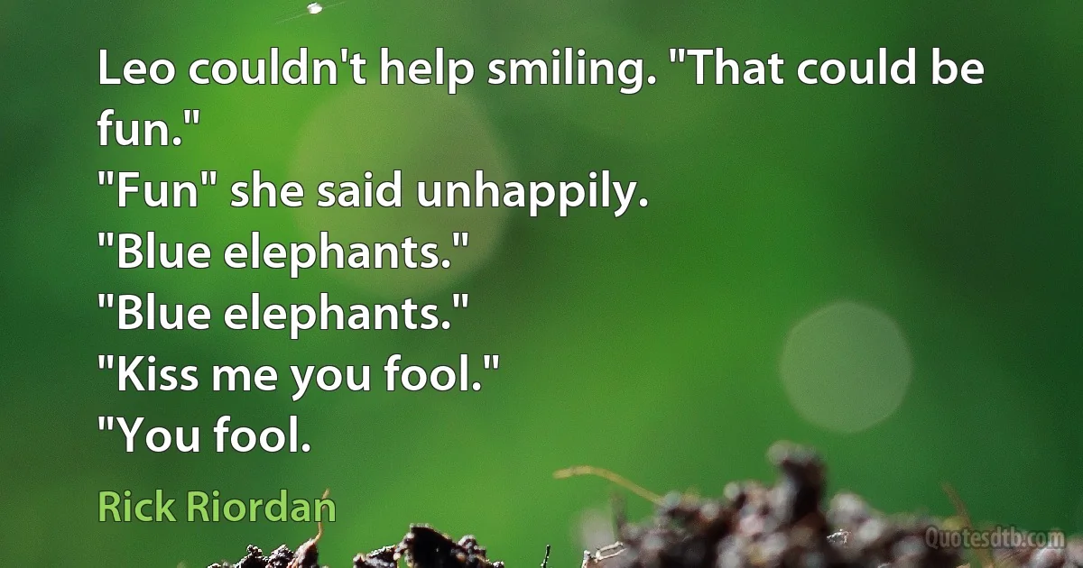 Leo couldn't help smiling. "That could be fun."
"Fun" she said unhappily.
"Blue elephants."
"Blue elephants."
"Kiss me you fool."
"You fool. (Rick Riordan)