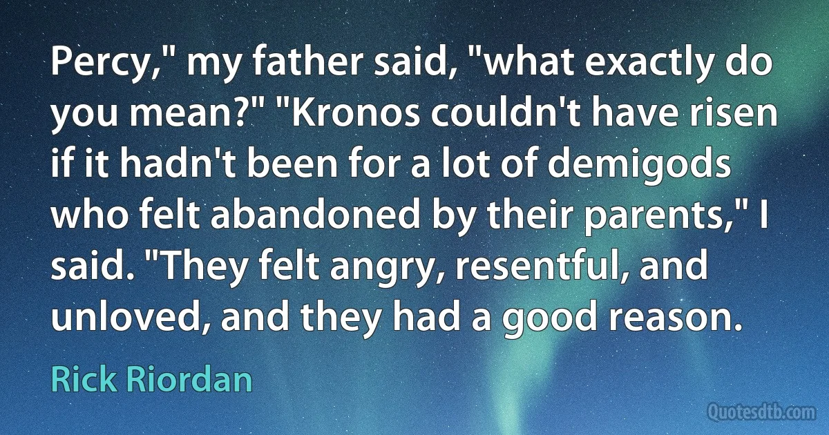 Percy," my father said, "what exactly do you mean?" "Kronos couldn't have risen if it hadn't been for a lot of demigods who felt abandoned by their parents," I said. "They felt angry, resentful, and unloved, and they had a good reason. (Rick Riordan)