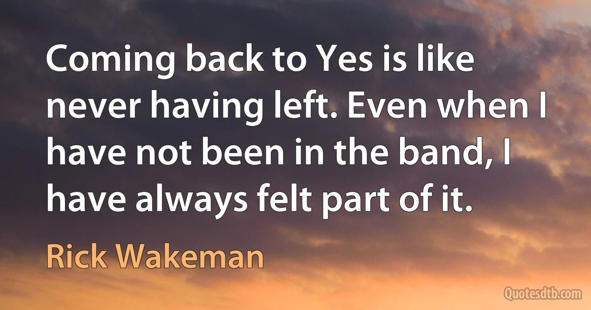 Coming back to Yes is like never having left. Even when I have not been in the band, I have always felt part of it. (Rick Wakeman)