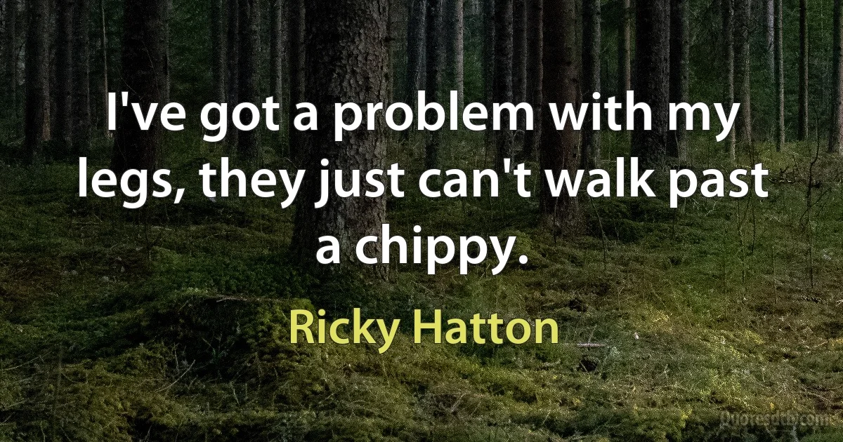 I've got a problem with my legs, they just can't walk past a chippy. (Ricky Hatton)