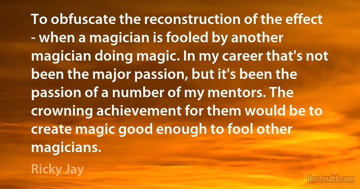 To obfuscate the reconstruction of the effect - when a magician is fooled by another magician doing magic. In my career that's not been the major passion, but it's been the passion of a number of my mentors. The crowning achievement for them would be to create magic good enough to fool other magicians. (Ricky Jay)