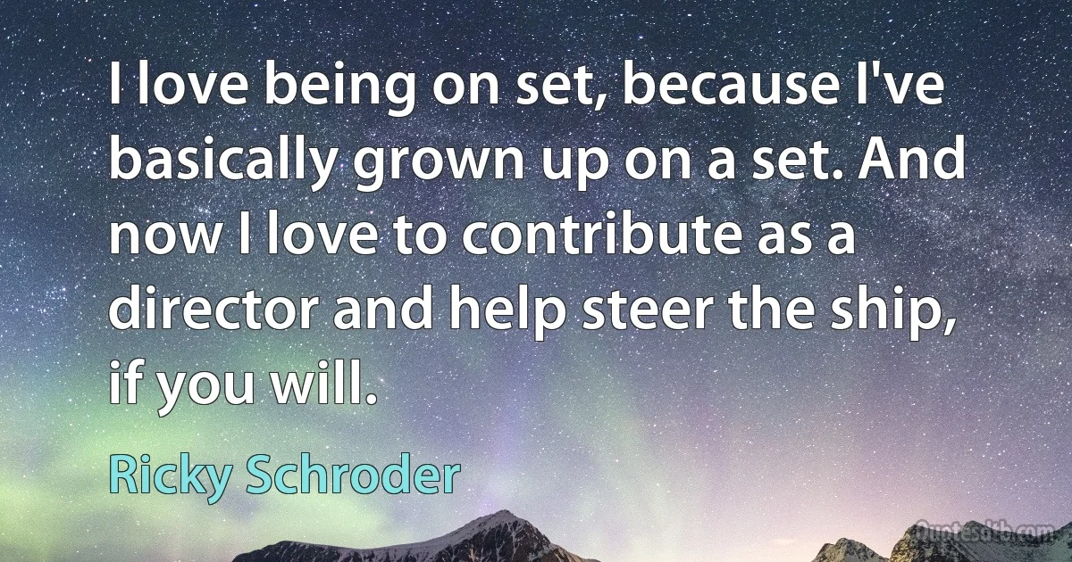 I love being on set, because I've basically grown up on a set. And now I love to contribute as a director and help steer the ship, if you will. (Ricky Schroder)