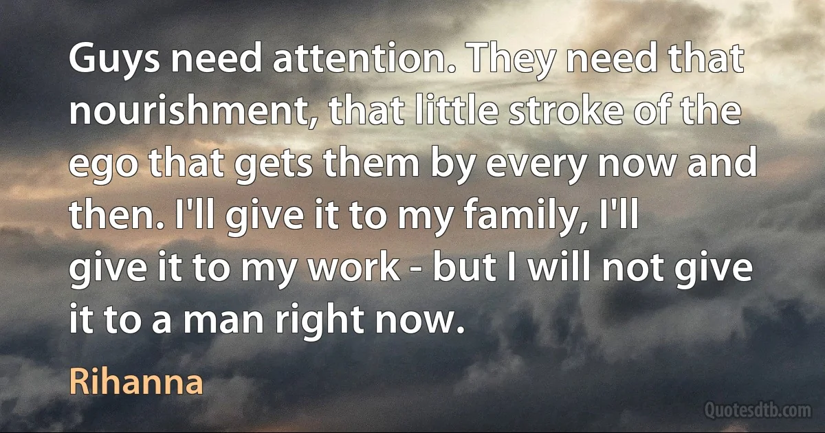 Guys need attention. They need that nourishment, that little stroke of the ego that gets them by every now and then. I'll give it to my family, I'll give it to my work - but I will not give it to a man right now. (Rihanna)