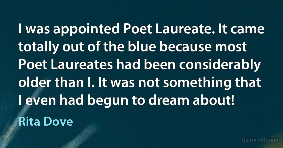 I was appointed Poet Laureate. It came totally out of the blue because most Poet Laureates had been considerably older than I. It was not something that I even had begun to dream about! (Rita Dove)