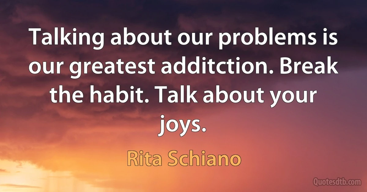 Talking about our problems is our greatest additction. Break the habit. Talk about your joys. (Rita Schiano)