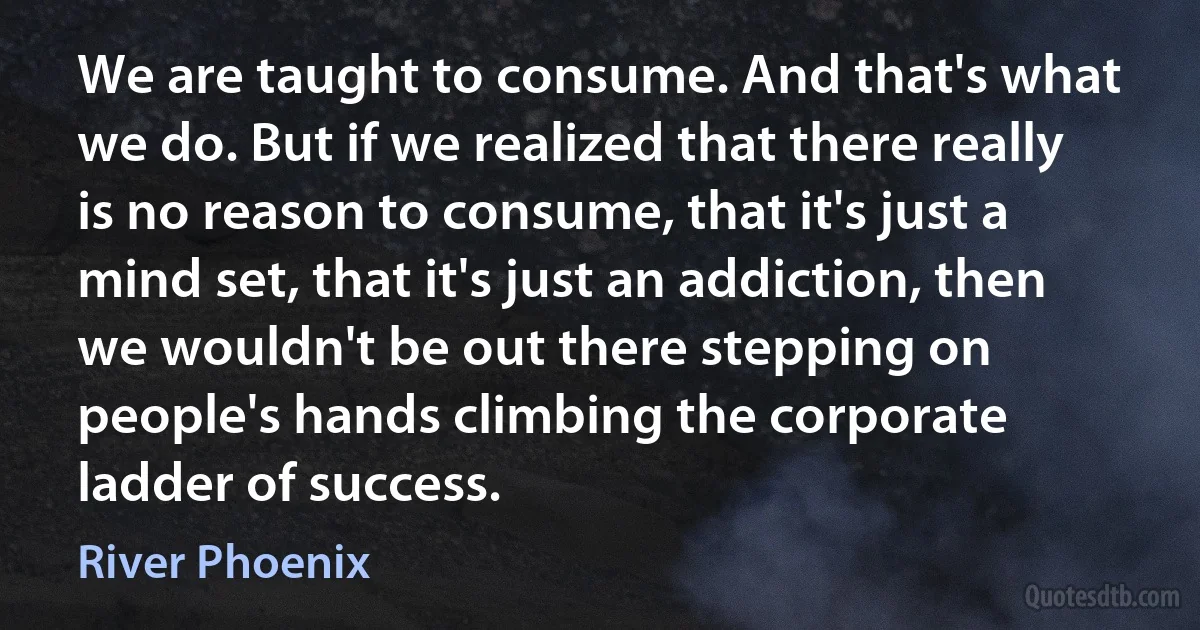 We are taught to consume. And that's what we do. But if we realized that there really is no reason to consume, that it's just a mind set, that it's just an addiction, then we wouldn't be out there stepping on people's hands climbing the corporate ladder of success. (River Phoenix)