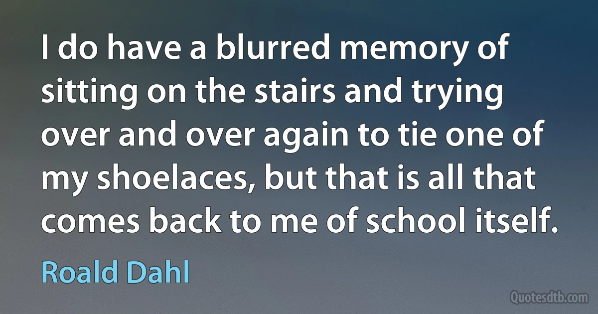 I do have a blurred memory of sitting on the stairs and trying over and over again to tie one of my shoelaces, but that is all that comes back to me of school itself. (Roald Dahl)