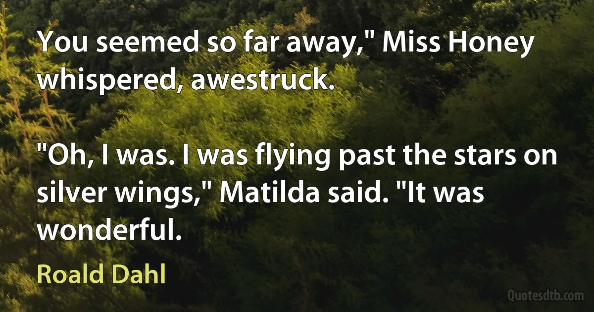 You seemed so far away," Miss Honey whispered, awestruck.

"Oh, I was. I was flying past the stars on silver wings," Matilda said. "It was wonderful. (Roald Dahl)