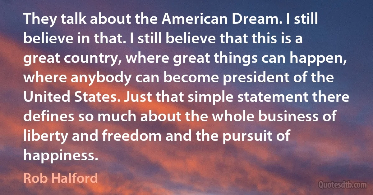 They talk about the American Dream. I still believe in that. I still believe that this is a great country, where great things can happen, where anybody can become president of the United States. Just that simple statement there defines so much about the whole business of liberty and freedom and the pursuit of happiness. (Rob Halford)