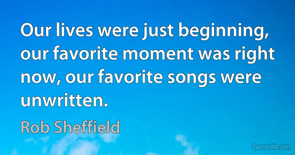 Our lives were just beginning, our favorite moment was right now, our favorite songs were unwritten. (Rob Sheffield)