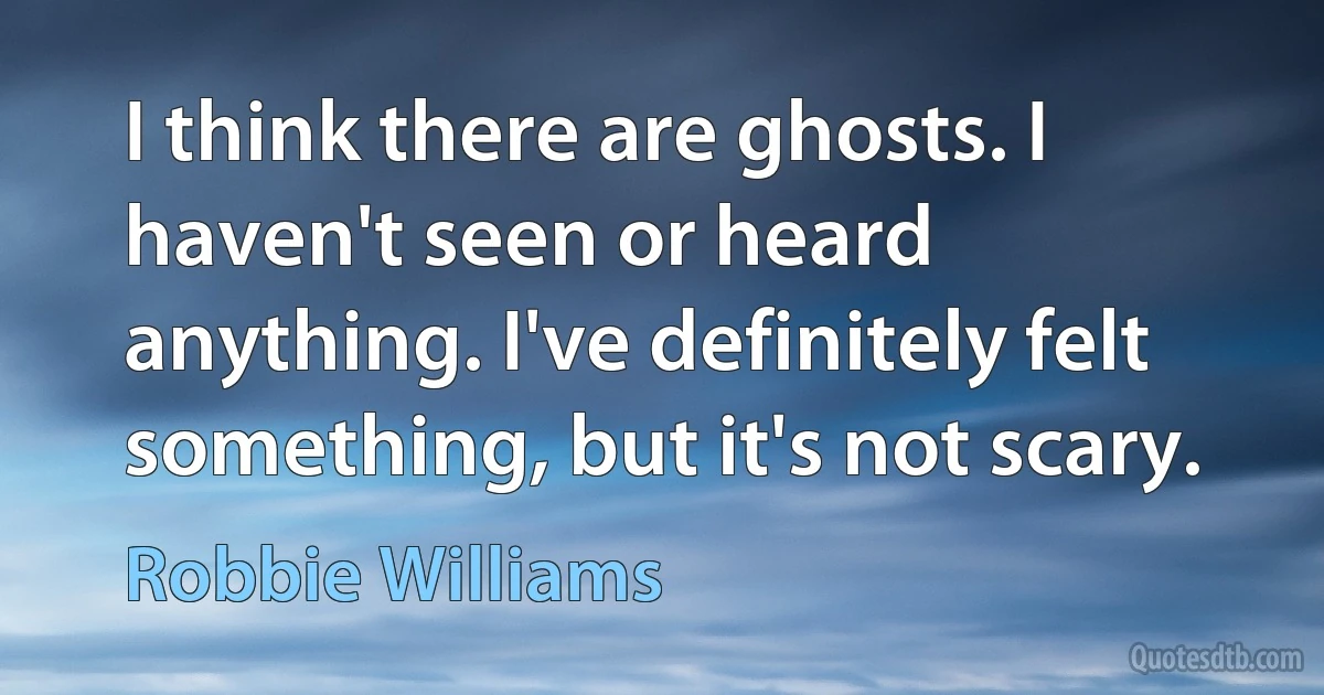 I think there are ghosts. I haven't seen or heard anything. I've definitely felt something, but it's not scary. (Robbie Williams)