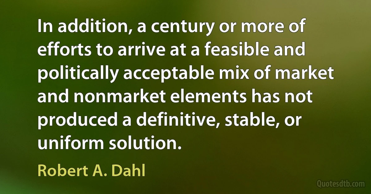 In addition, a century or more of efforts to arrive at a feasible and politically acceptable mix of market and nonmarket elements has not produced a definitive, stable, or uniform solution. (Robert A. Dahl)