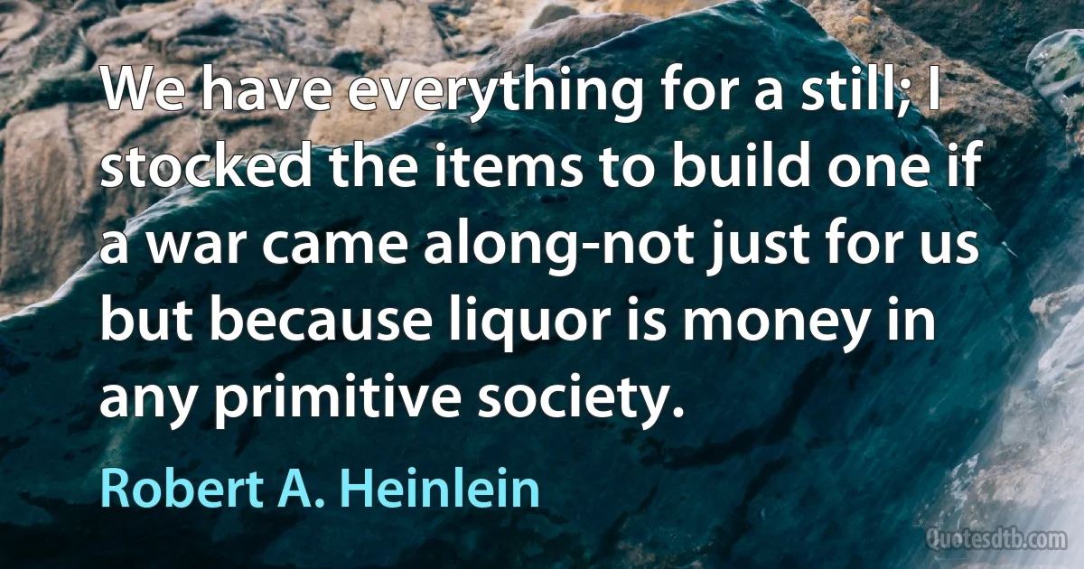 We have everything for a still; I stocked the items to build one if a war came along-not just for us but because liquor is money in any primitive society. (Robert A. Heinlein)