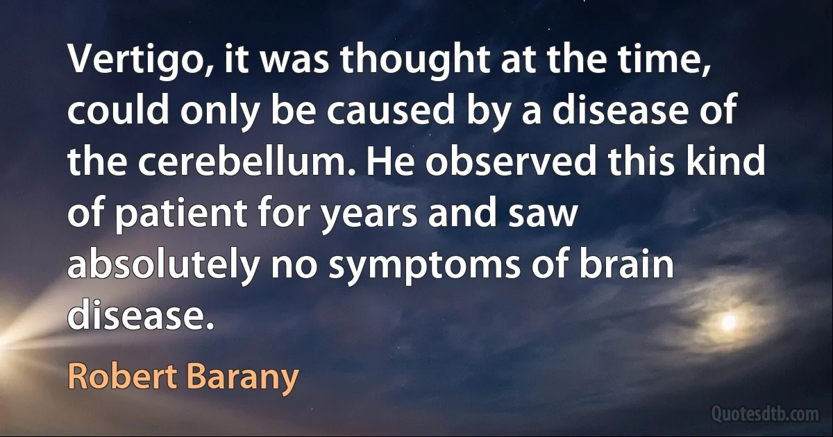 Vertigo, it was thought at the time, could only be caused by a disease of the cerebellum. He observed this kind of patient for years and saw absolutely no symptoms of brain disease. (Robert Barany)