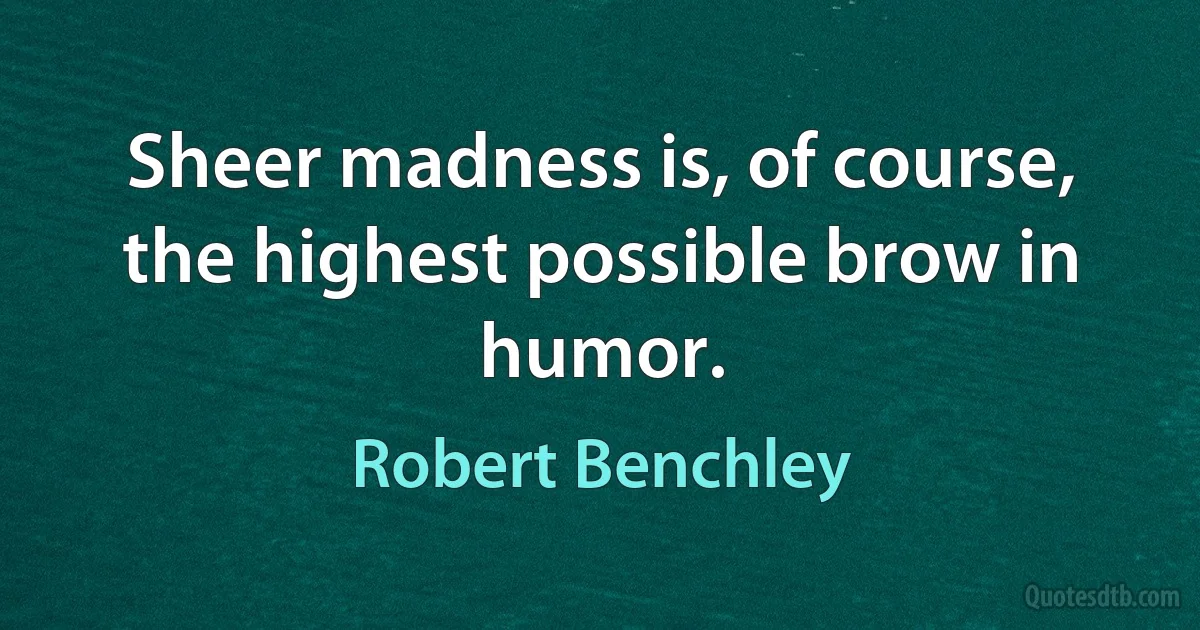 Sheer madness is, of course, the highest possible brow in humor. (Robert Benchley)