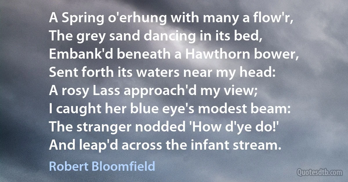 A Spring o'erhung with many a flow'r,
The grey sand dancing in its bed,
Embank'd beneath a Hawthorn bower,
Sent forth its waters near my head:
A rosy Lass approach'd my view;
I caught her blue eye's modest beam:
The stranger nodded 'How d'ye do!'
And leap'd across the infant stream. (Robert Bloomfield)