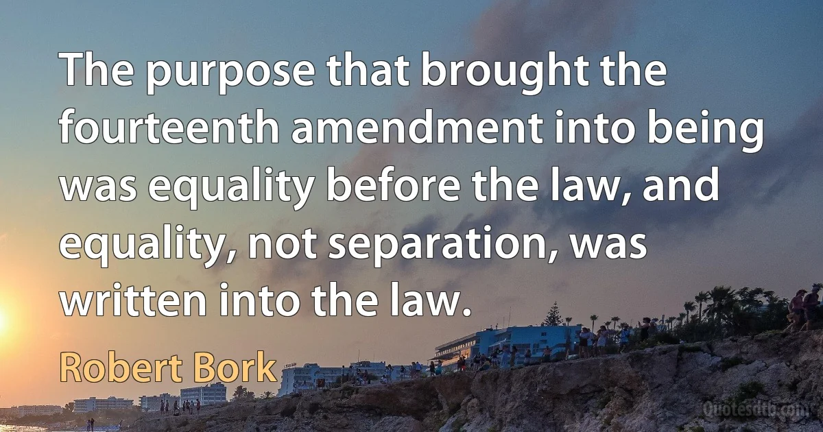 The purpose that brought the fourteenth amendment into being was equality before the law, and equality, not separation, was written into the law. (Robert Bork)