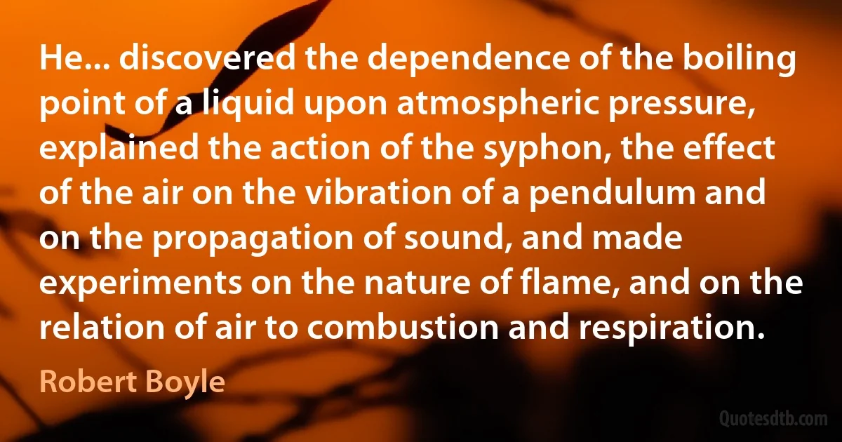 He... discovered the dependence of the boiling point of a liquid upon atmospheric pressure, explained the action of the syphon, the effect of the air on the vibration of a pendulum and on the propagation of sound, and made experiments on the nature of flame, and on the relation of air to combustion and respiration. (Robert Boyle)