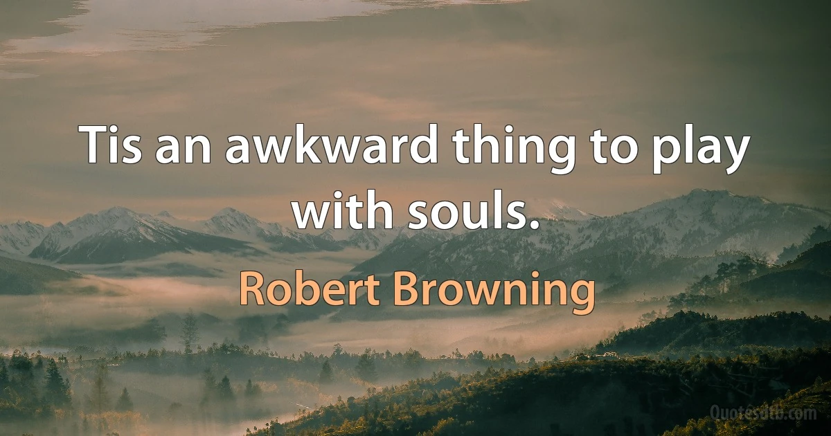 Tis an awkward thing to play with souls. (Robert Browning)