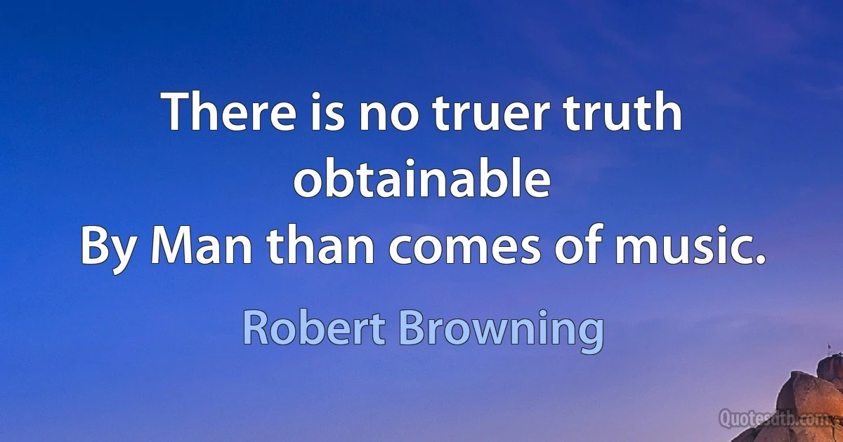 There is no truer truth obtainable
By Man than comes of music. (Robert Browning)