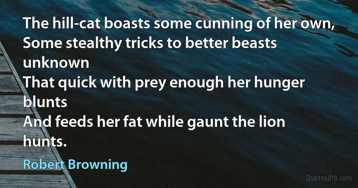 The hill-cat boasts some cunning of her own,
Some stealthy tricks to better beasts unknown
That quick with prey enough her hunger blunts
And feeds her fat while gaunt the lion hunts. (Robert Browning)