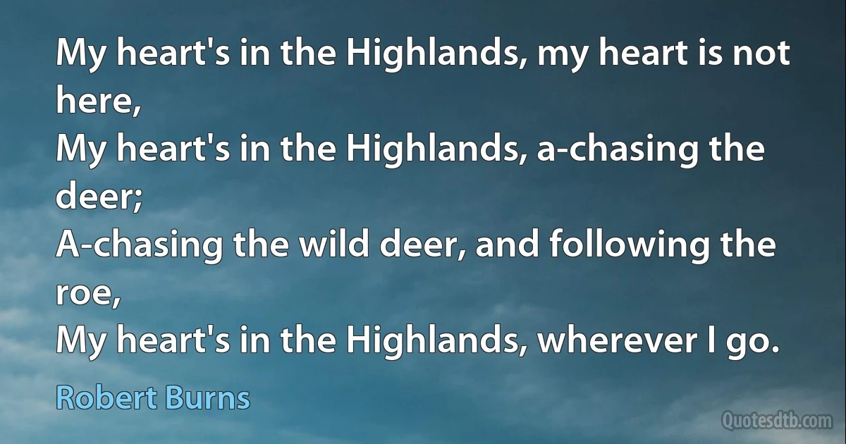 My heart's in the Highlands, my heart is not here,
My heart's in the Highlands, a-chasing the deer;
A-chasing the wild deer, and following the roe,
My heart's in the Highlands, wherever I go. (Robert Burns)