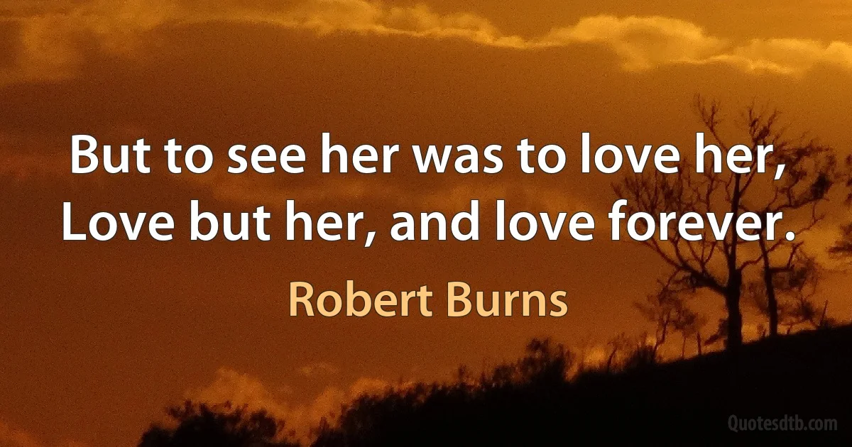 But to see her was to love her,
Love but her, and love forever. (Robert Burns)