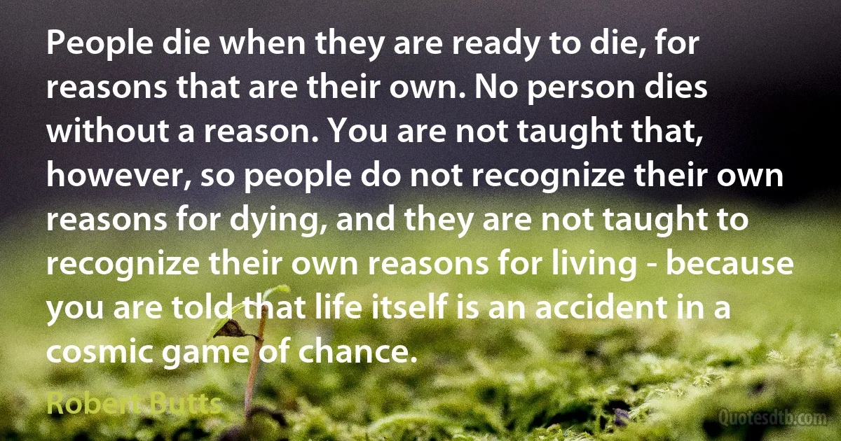 People die when they are ready to die, for reasons that are their own. No person dies without a reason. You are not taught that, however, so people do not recognize their own reasons for dying, and they are not taught to recognize their own reasons for living - because you are told that life itself is an accident in a cosmic game of chance. (Robert Butts)