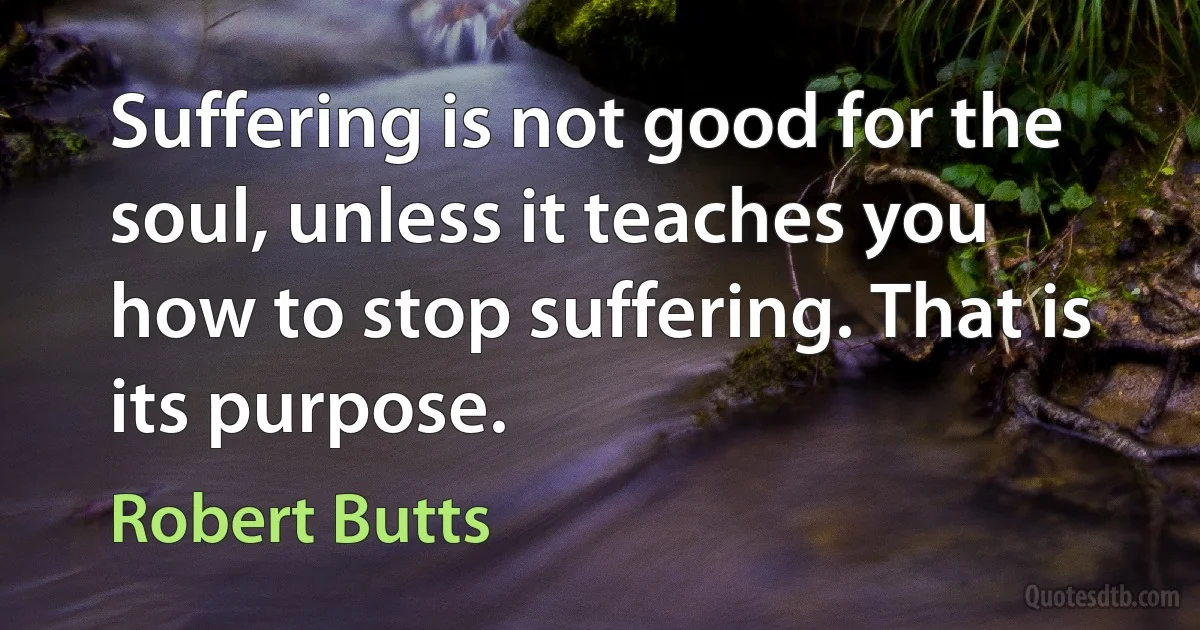 Suffering is not good for the soul, unless it teaches you how to stop suffering. That is its purpose. (Robert Butts)