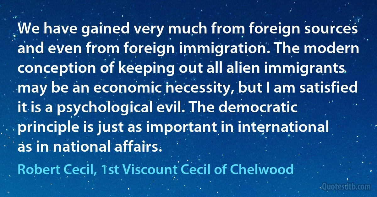 We have gained very much from foreign sources and even from foreign immigration. The modern conception of keeping out all alien immigrants may be an economic necessity, but I am satisfied it is a psychological evil. The democratic principle is just as important in international as in national affairs. (Robert Cecil, 1st Viscount Cecil of Chelwood)