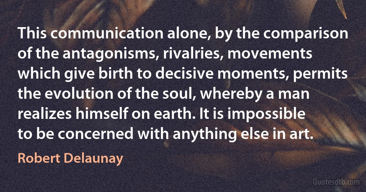 This communication alone, by the comparison of the antagonisms, rivalries, movements which give birth to decisive moments, permits the evolution of the soul, whereby a man realizes himself on earth. It is impossible to be concerned with anything else in art. (Robert Delaunay)