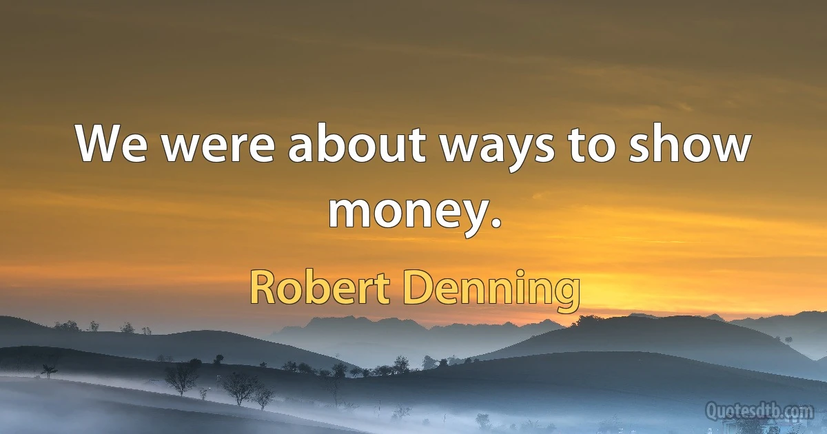 We were about ways to show money. (Robert Denning)