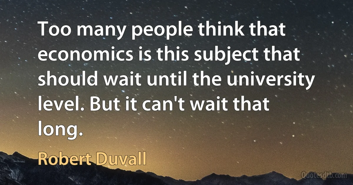 Too many people think that economics is this subject that should wait until the university level. But it can't wait that long. (Robert Duvall)