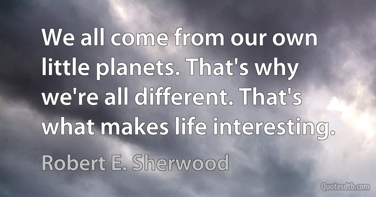 We all come from our own little planets. That's why we're all different. That's what makes life interesting. (Robert E. Sherwood)