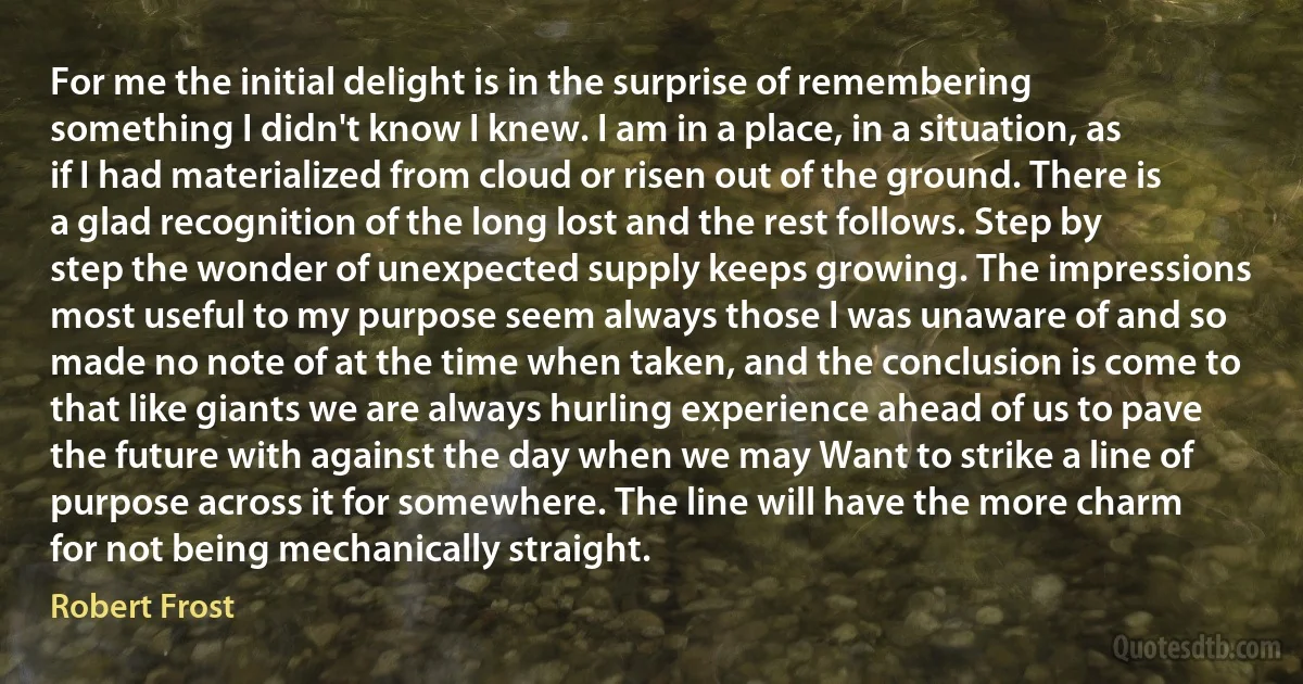 For me the initial delight is in the surprise of remembering something I didn't know I knew. I am in a place, in a situation, as if I had materialized from cloud or risen out of the ground. There is a glad recognition of the long lost and the rest follows. Step by step the wonder of unexpected supply keeps growing. The impressions most useful to my purpose seem always those I was unaware of and so made no note of at the time when taken, and the conclusion is come to that like giants we are always hurling experience ahead of us to pave the future with against the day when we may Want to strike a line of purpose across it for somewhere. The line will have the more charm for not being mechanically straight. (Robert Frost)