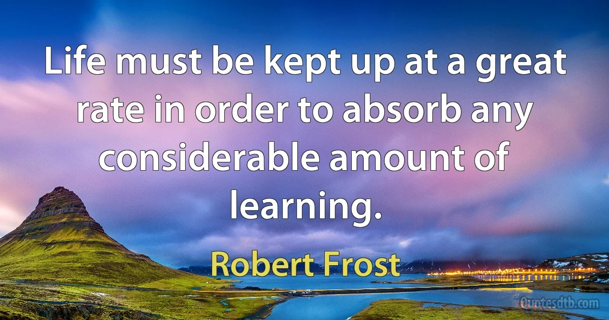 Life must be kept up at a great rate in order to absorb any considerable amount of learning. (Robert Frost)