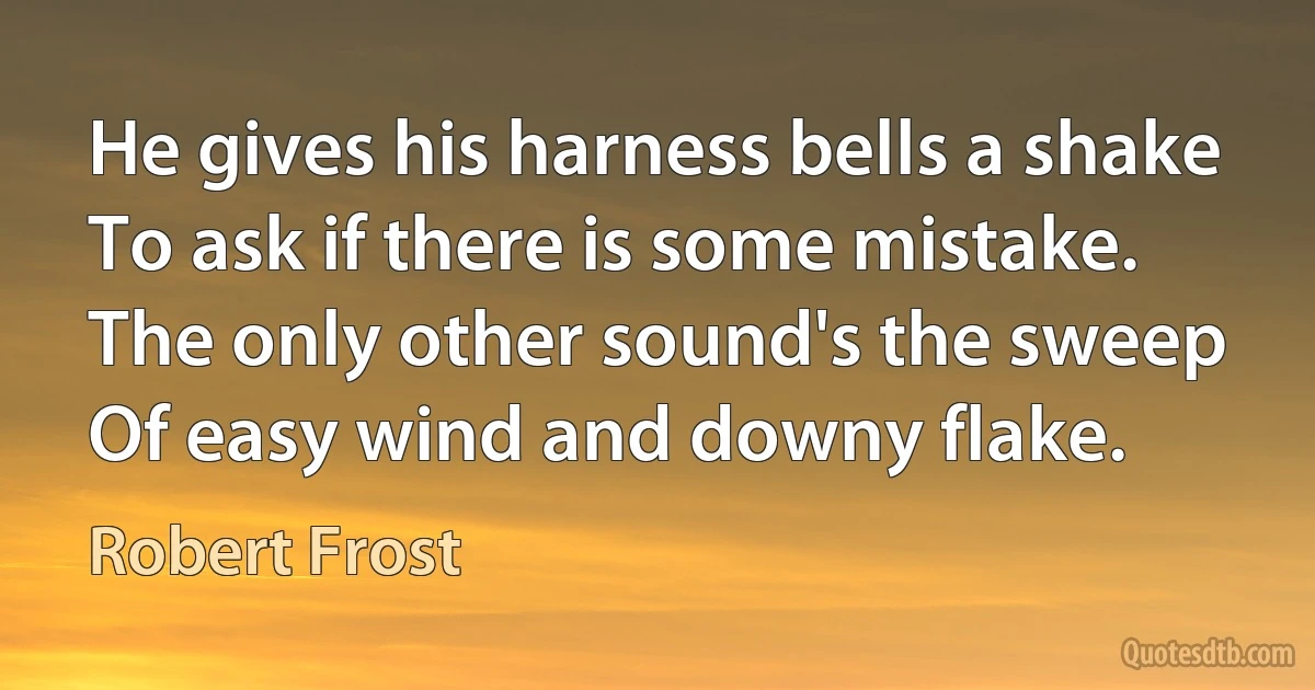 He gives his harness bells a shake
To ask if there is some mistake.
The only other sound's the sweep
Of easy wind and downy flake. (Robert Frost)