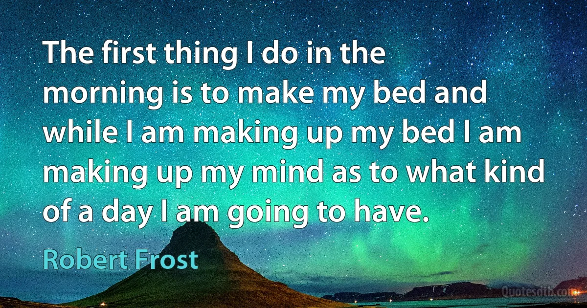 The first thing I do in the morning is to make my bed and while I am making up my bed I am making up my mind as to what kind of a day I am going to have. (Robert Frost)