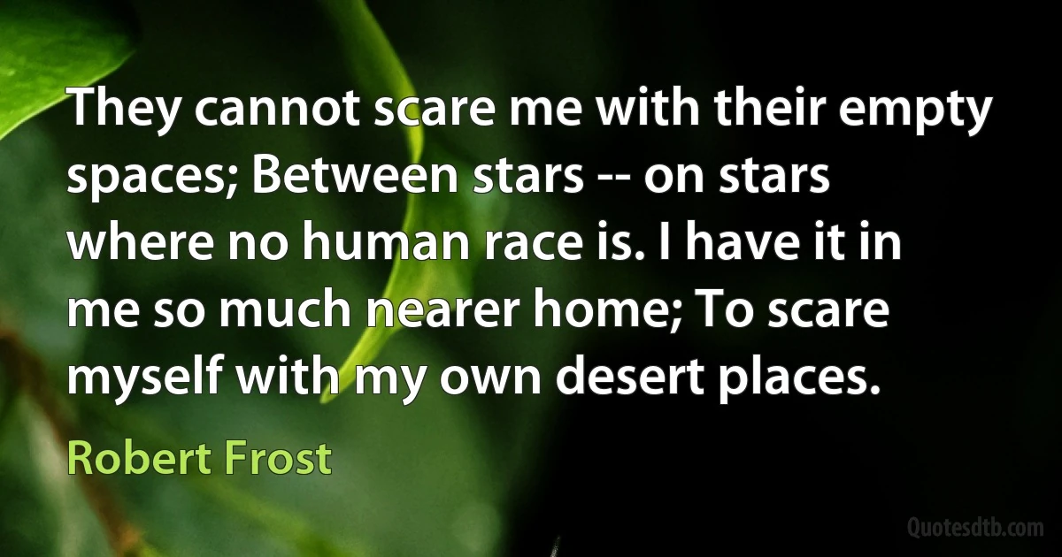 They cannot scare me with their empty spaces; Between stars -- on stars where no human race is. I have it in me so much nearer home; To scare myself with my own desert places. (Robert Frost)