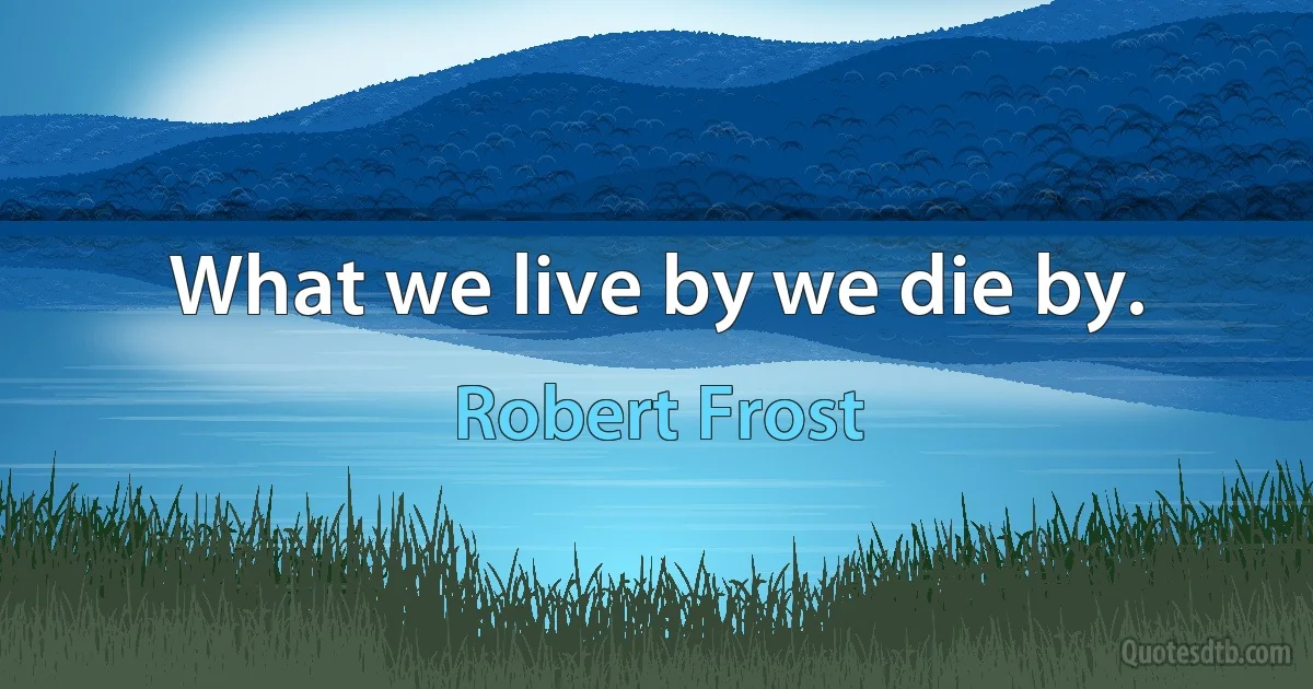 What we live by we die by. (Robert Frost)