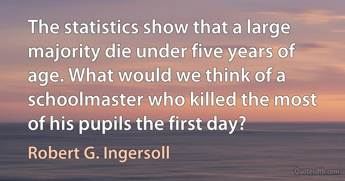 The statistics show that a large majority die under five years of age. What would we think of a schoolmaster who killed the most of his pupils the first day? (Robert G. Ingersoll)