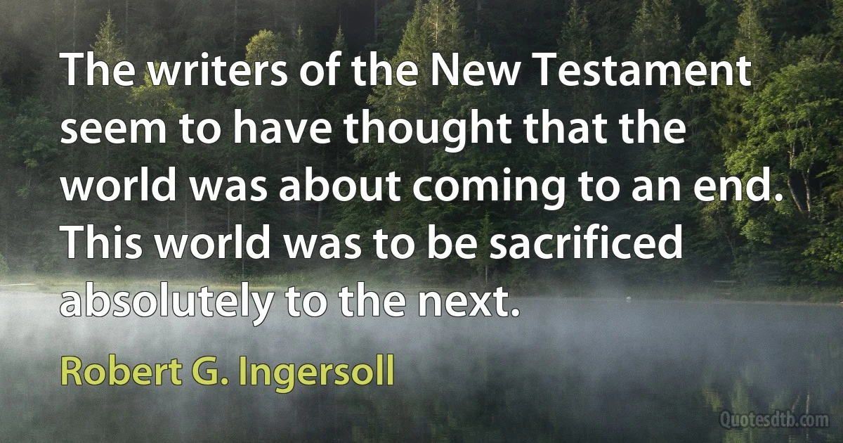 The writers of the New Testament seem to have thought that the world was about coming to an end. This world was to be sacrificed absolutely to the next. (Robert G. Ingersoll)