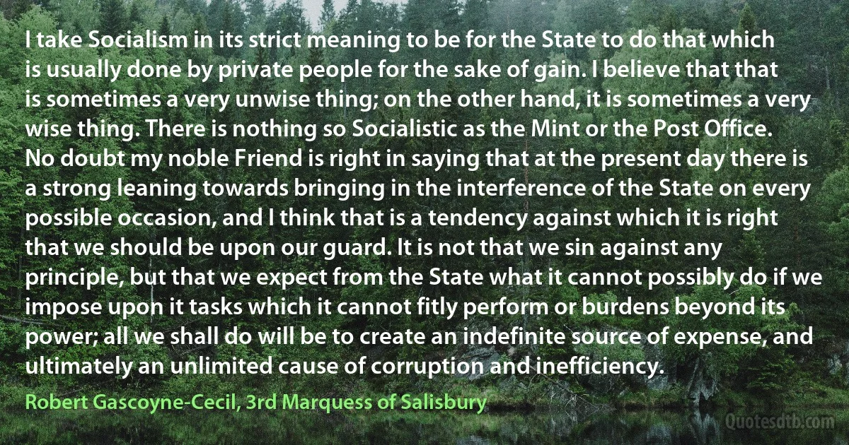 I take Socialism in its strict meaning to be for the State to do that which is usually done by private people for the sake of gain. I believe that that is sometimes a very unwise thing; on the other hand, it is sometimes a very wise thing. There is nothing so Socialistic as the Mint or the Post Office. No doubt my noble Friend is right in saying that at the present day there is a strong leaning towards bringing in the interference of the State on every possible occasion, and I think that is a tendency against which it is right that we should be upon our guard. It is not that we sin against any principle, but that we expect from the State what it cannot possibly do if we impose upon it tasks which it cannot fitly perform or burdens beyond its power; all we shall do will be to create an indefinite source of expense, and ultimately an unlimited cause of corruption and inefficiency. (Robert Gascoyne-Cecil, 3rd Marquess of Salisbury)