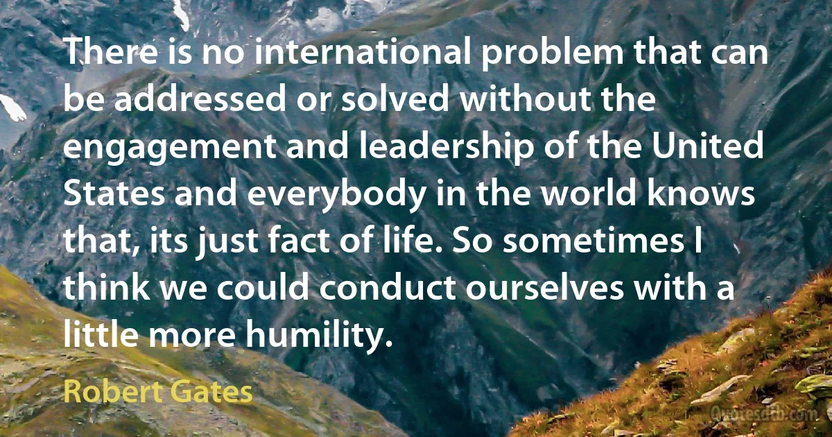 There is no international problem that can be addressed or solved without the engagement and leadership of the United States and everybody in the world knows that, its just fact of life. So sometimes I think we could conduct ourselves with a little more humility. (Robert Gates)