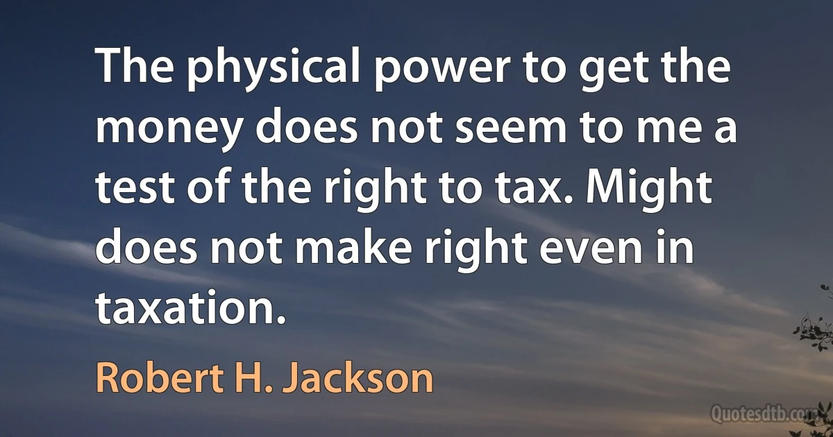 The physical power to get the money does not seem to me a test of the right to tax. Might does not make right even in taxation. (Robert H. Jackson)