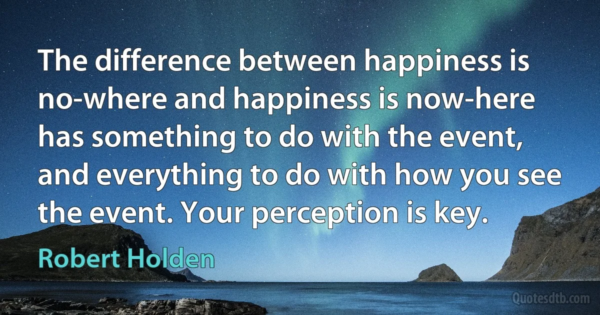 The difference between happiness is no-where and happiness is now-here has something to do with the event, and everything to do with how you see the event. Your perception is key. (Robert Holden)