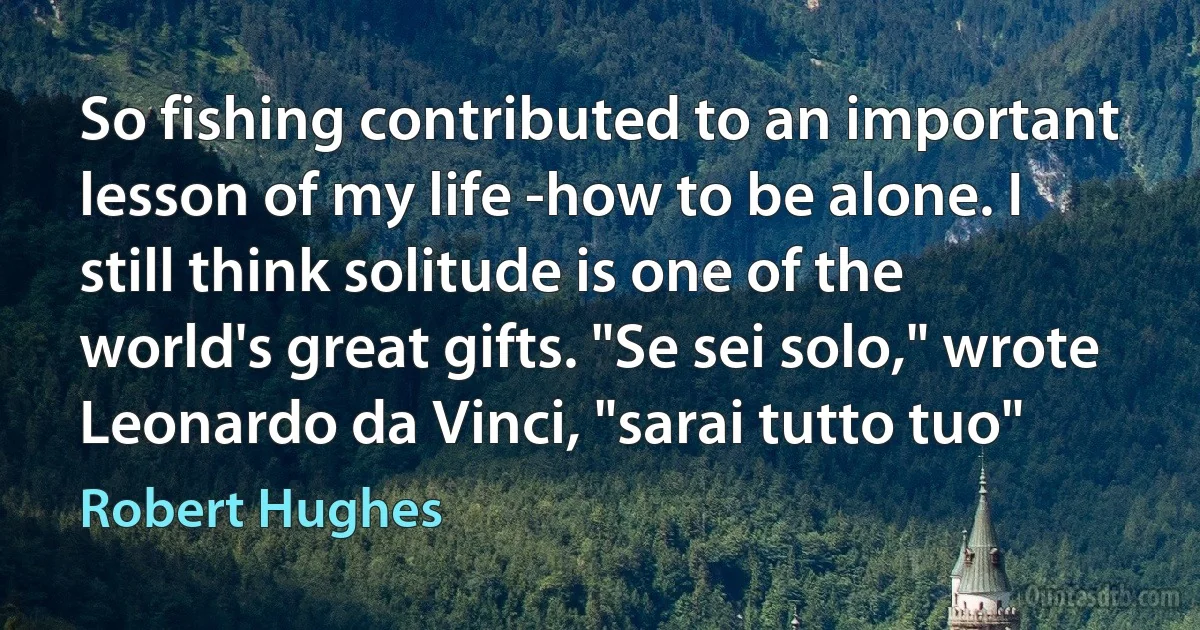 So fishing contributed to an important lesson of my life -how to be alone. I still think solitude is one of the world's great gifts. "Se sei solo," wrote Leonardo da Vinci, "sarai tutto tuo" (Robert Hughes)