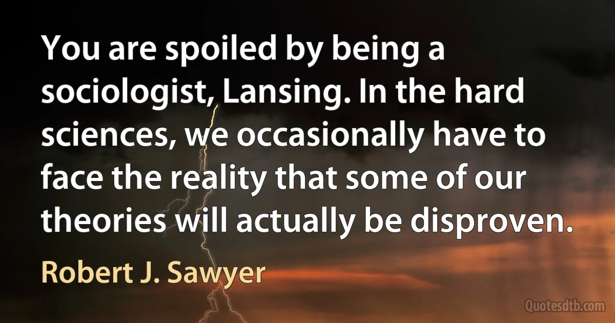 You are spoiled by being a sociologist, Lansing. In the hard sciences, we occasionally have to face the reality that some of our theories will actually be disproven. (Robert J. Sawyer)