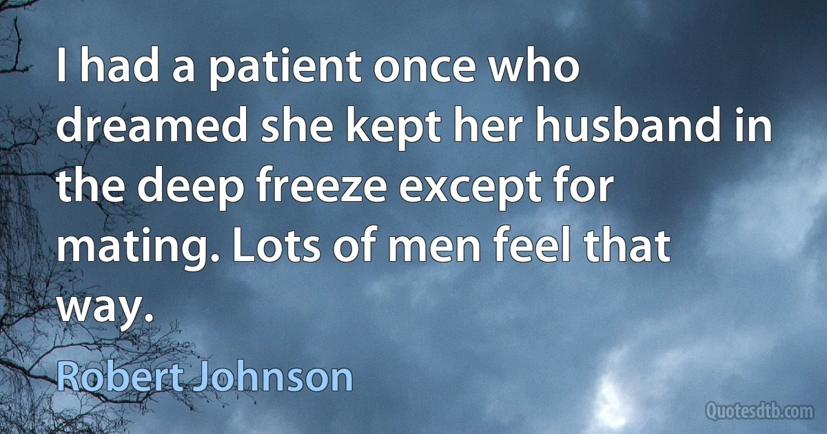 I had a patient once who dreamed she kept her husband in the deep freeze except for mating. Lots of men feel that way. (Robert Johnson)