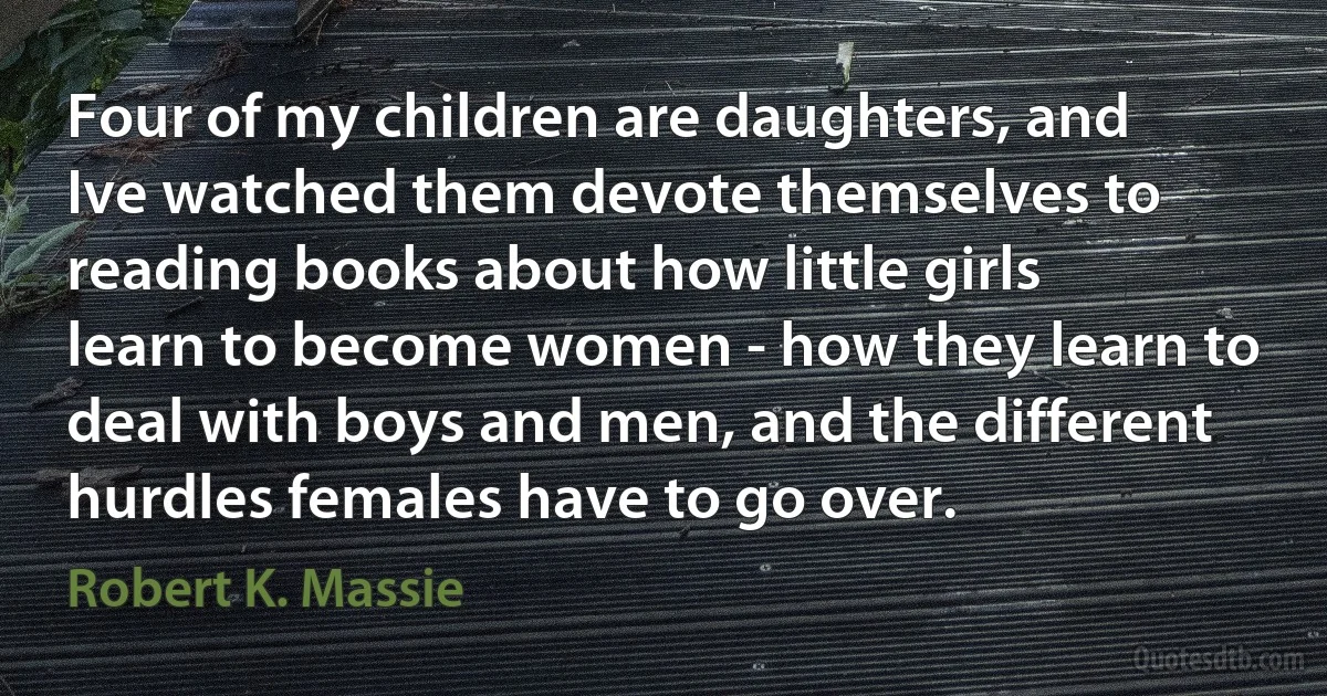 Four of my children are daughters, and Ive watched them devote themselves to reading books about how little girls learn to become women - how they learn to deal with boys and men, and the different hurdles females have to go over. (Robert K. Massie)